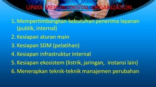 UPAYA MENUJU DIGITAL ORGANIZATION
1. Mempertimbangkan kebutuhan penerima layanan
(publik, internal)
2. Kesiapan aturan main
3. Kesiapan SDM (pelatihan)
4. Kesiapan infrastruktur internal
5. Kesiapan ekosistem (listrik, jaringan, instansi lain)
6. Menerapkan teknik-teknik manajemen perubahan
 