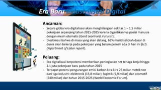 Era Baru Industrilisasi Digital
Ancaman:
- Secara global era digitalisasi akan menghilangkan sekitar 1 – 1,5 miliar
pekerjaan sepanjang tahun 2015-2025 karena digantikannya posisi manusia
dengan mesin otomatis (Gerd Leonhard, Futurist);
- Diestimasi bahwa di masa yang akan datang, 65% murid sekolah dasar di
dunia akan bekerja pada pekerjaan yang belum pernah ada di hari ini (U.S.
Department of Labor report).
Peluang:
- Era digitalisasi berpotensi memberikan peningkatan net tenaga kerja hingga
2.1 juta pekerjaan baru pada tahun 2025
- Terdapat potensi pengurangan emisi karbon kira-kira 26 miliar metrik ton
dari tiga industri: elektronik (15,8 miliar), logistik (9,9 miliar) dan otomotif
(540 miliar) dari tahun 2015-2025 (World Economic Forum).
Dampak Dunia Digital dan Revolusi Industri Keempat
8
 