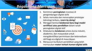Bagaimana Merespon Masa Depan
Strategi Menghadapi Era Digital
1. Komitmen peningkatan investasi di
pengembangan digital skills
2. Selalu mencoba dan menerapkan prototype
teknologi terbaru, Learn by doing!
3. Menggali bentuk kolaborasi baru bagi model
sertifikasi atau pendidikan dalam ranah
peningkatan digital skill
4. Dilakukanny kolaborasi antara dunia industri,
akademisi, dan masyarakat untuk
mengidentifikasi permintaan dan ketersediaan
skill bagi era digital di masa depan
5. Menyusun kurikulum pendidikan yang telah
memasukan materi terkait human-digital skills
16
 