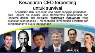 Kesadaran CEO terpenting
untuk survival
Kesadaran dan kecepatan ceo dalam tanggap perubahan ,
baik dalam hal inovasi untuk transformasi perusahaan dan
terutama dalam hal antisipasi “disruptive innovation” yang
dilakukan oleh pesaing , menentukan kemampuan bertahan dan
berkembangnya suatu perusahaan
 