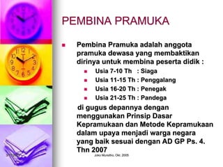 3/17/2023 Joko Mursitho, Okt. 2005
 Pembina Pramuka adalah anggota
pramuka dewasa yang membaktikan
dirinya untuk membina peserta didik :
 Usia 7-10 Th : Siaga
 Usia 11-15 Th : Penggalang
 Usia 16-20 Th : Penegak
 Usia 21-25 Th : Pandega
di gugus depannya dengan
menggunakan Prinsip Dasar
Kepramukaan dan Metode Kepramukaan
dalam upaya menjadi warga negara
yang baik sesuai dengan AD GP Ps. 4.
Thn 2007
PEMBINA PRAMUKA
 
