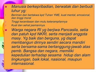3/17/2023 Joko Mursitho, Okt. 2005
 Manusia berkepribadian, berwatak dan berbudi
luhur yg:
1. Beriman dan bertakwa kpd Tuhan YME, kuat mental, emosional,
dan tinggi moral
2. Tinggi kecerdasan dan mutu keterampilannya
3. Kuat dan sehat jasmaninya.
 Warga negara RI yg berjiwa Pancasila, setia
dan patuh kpd NKRI, serta menjadi anggota
masy. Yg baik dan berguna, yg dapat
membangun dirinya sendiri secara mandiri
serta bersama-sama bertanggung-jawab atas
pemb. Bangsa dan negara, memiliki
kepedulian terhadap sesama hidup dan alam
lingkungan, baik lokal, nasional, maupun
internasional.
 