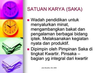 3/17/2023 Joko Mursitho, Okt. 2005
SATUAN KARYA (SAKA)
 Wadah pendidikan untuk
menyalurkan minat,
mengambangkan bakat dan
pengalaman berbagai bidang
iptek. Melaksanakan kegiatan
nyata dan produktif.
 Dipimpin oleh Pimpinan Saka di
tingkat Kwartir. Pinsaka –
bagian yg integral dari kwartir
 