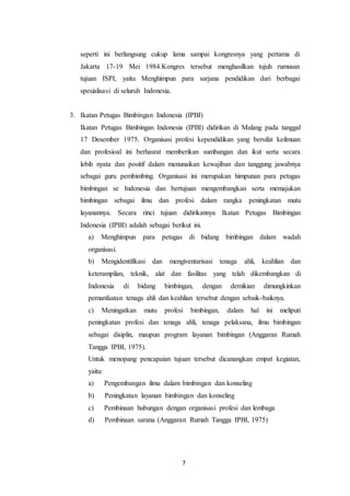 7
seperti ini berlangsung cukup lama sampai kongresnya yang pertama di
Jakarta 17-19 Mei 1984.Kongres tersebut menghasilkan tujuh rumusan
tujuan ISPI, yaitu Menghimpun para sarjana pendidikan dari berbagai
spesialisasi di seluruh Indonesia.
3. Ikatan Petugas Bimbingan Indonesia (IPBI)
Ikatan Petugas Bimbingan Indonesia (IPBI) didirikan di Malang pada tanggal
17 Desember 1975. Organisasi profesi kependidikan yang bersifat keilmuan
dan profesioal ini berhasrat memberikan sumbangan dan ikut serta secara
lebih nyata dan positif dalam menunaikan kewajiban dan tanggung jawabnya
sebagai guru pembimbing. Organisasi ini merupakan himpunan para petugas
bimbingan se Indonesia dan bertujuan mengembangkan serta memajukan
bimbingan sebagai ilmu dan profesi dalam rangka peningkatan mutu
layanannya. Secara rinci tujuan didirikannya Ikatan Petugas Bimbingan
Indonesia (IPBI) adalah sebagai berikut ini.
a) Menghimpun para petugas di bidang bimbingan dalam wadah
organisasi.
b) Mengidentifikasi dan mengiventarisasi tenaga ahli, keahlian dan
keterampilan, teknik, alat dan fasilitas yang telah dikembangkan di
Indonesia di bidang bimbingan, dengan demikian dimungkinkan
pemanfaatan tenaga ahli dan keahlian tersebut dengan sebaik-baiknya.
c) Meningatkan mutu profesi bimbingan, dalam hal ini meliputi
peningkatan profesi dan tenaga ahli, tenaga pelaksana, ilmu bimbingan
sebagai disiplin, maupun program layanan bimbingan (Anggaran Rumah
Tangga IPBI, 1975).
Untuk menopang pencapaian tujuan tersebut dicanangkan empat kegiatan,
yaitu:
a) Pengembangan ilmu dalam bimbingan dan konseling
b) Peningkatan layanan bimbingan dan konseling
c) Pembinaan hubungan dengan organisasi profesi dan lembaga
d) Pembinaan sarana (Anggaran Rumah Tangga IPBI, 1975)
 