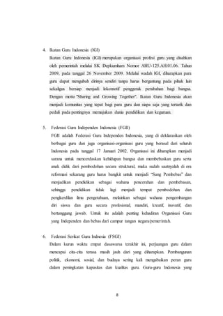 8
4. Ikatan Guru Indonesia (IGI)
Ikatan Guru Indonesia (IGI) merupakan organisasi profesi guru yang disahkan
oleh pemerintah melalui SK Depkumham Nomor AHU-125.AH.01.06. Tahun
2009, pada tanggal 26 November 2009. Melalui wadah IGI, diharapkan para
guru dapat mengubah dirinya sendiri tanpa harus bergantung pada pihak lain
sekaligus bersiap menjadi lokomotif penggerak perubahan bagi bangsa.
Dengan motto "Sharing and Growing Together". Ikatan Guru Indonesia akan
menjadi komunitas yang tepat bagi para guru dan siapa saja yang tertarik dan
peduli pada pentingnya memajukan dunia pendidikan dan keguruan.
5. Federasi Guru Independen Indonesia (FGII)
FGII adalah Federasi Guru Independen Indonesia, yang di deklarasikan oleh
berbagai guru dan juga organisasi-organisasi guru yang berasal dari seluruh
Indonesia pada tanggal 17 Januari 2002. Organisasi ini diharapkan menjadi
sarana untuk mencerdaskan kehidupan bangsa dan membebaskan guru serta
anak didik dari pembodohan secara struktural, maka sudah saatnyalah di era
reformasi sekarang guru harus bangkit untuk menjadi “Sang Pembebas” dan
menjadikan pendidikan sebagai wahana pencerahan dan pembebasan,
sehingga pendidikan tidak lagi menjadi tempat pembodohan dan
pengkerdilan ilmu pengetahuan, melainkan sebagai wahana pengembangan
diri siswa dan guru secara profesional, mandiri, kreatif, inovatif, dan
bertanggung jawab. Untuk itu adalah penting kehadiran Organisasi Guru
yang Independen dan bebas dari campur tangan negara/pemerintah.
6. Federasi Serikat Guru Indnesia (FSGI)
Dalam kurun waktu empat dasawarsa terakhir ini, perjuangan guru dalam
mencapai cita-cita terasa masih jauh dari yang diharapkan. Pembangunan
politik, ekonomi, sosial, dan budaya sering kali mengabaikan peran guru
dalam peningkatan kapasitas dan kualitas guru. Guru-guru Indonesia yang
 