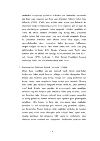 9
merindukan terwujudnya pendidikan berkualitas dan berkeadilan menyatukan
diri dalam suatu organisasi guru baru yang dinamakan Federasi Serikat Guru
Indonesia (FSGI). Wadah yang terbuka untuk semua guru Indonesia itu
diharapkan mampu memperjuangkan posisi tawar organisasi guru di negeri ini
yang diperhitungkan pemerintah dalam mengambil kebijakan pendidikan di
Tanah Air. Dalam manifesto pendidikan yang diusung FSGI, pendidikan
diyakini sebagai hak warga negara yang mesti dipenuhi pemerintah. Karena
itu, pendidikan berkualitas mesti diterima semua warga negara, tanpa
membeda-bedakan siswa berdasarkan tingkat kecerdasan, kekhususan,
maupun kategori kaya-miskin. FSGI berdiri sekitar awal Januari 2011 yang
dideklarasikan di kantor ICW Jakarta. Walaupun masih “bayi”, tetapi
kelahiran FSGI ini dibidani oleh beberapa tokoh pendidikan dan aktivis LSM.
Ade Irawan (ICW), Lodewijk F. Paat (Koalisi Pendidikan) bersama
saudaranya Jimmy Paat, ada beberapa aktivis LBH Jakarta.
7. Persatuan Guru Madrasah Republik Indonesia (PGMRI)
Dalam dunia pendidikan guru-guru madrasah masih banyak yang belum
berdaya dan belum banyak berperan, sehingga belum bisa dibanggakan. Masih
Banyak guru madrasah yang kurang percaya diri, kurang profesional dan
kurang bangga untuk mengatakan dirinya sebagai guru madrasah. Memang
tidak semua guru madrasah mengalami kondisi seperti itu, tetapi jumlahnya
relatif kecil. Kondisi yang demikian ini mempengaruhi mutu pendidikan
madrasah yang kita harapkan yaitu melahirkan output yang bekualitas, cerdas
dan berakhlak mulia. Sehingga madrasah dapat menjadi tumpuan masyarakat
di bidang pendidikan. Bahkan madrasah dapat dijadikan pusat pembangunan
peradaban. Oleh karena itu harus ada upaya-upaya untuk melakukan
perubahan ke arah terwujudnya guru madrasah yang profesional, sejahtera,
dan bermartabat. Namun demikian, untuk melakukan perubahan itu bukanlah
sesuatu yang mudah karena dihadapkan pada berbagai faktor, seperti kultur,
struktur, pencitraan, dan sebagainya. Oleh karena itu perubahannya harus
dilakukan secara terencana dan terorganisasi. Berdasarkan pemikiran itulah
 