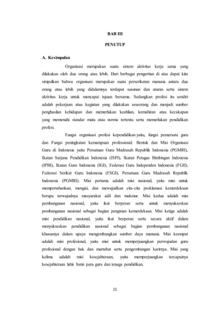 11
BAB III
PENUTUP
A. Kesimpulan
Organisasi merupakan suatu sistem aktivitas kerja sama yang
dilakukan oleh dua orang atau lebih. Dari berbagai pengertian di atas dapat kita
simpulkan bahwa organisasi merupakan suatu perserikatan manusia antara dua
orang atau lebih yang didalamnya terdapat susunan dan aturan serta sistem
aktivitas kerja untuk mencapai tujuan bersama. Sedangkan profesi itu sendiri
adalah pekerjaan atau kegiatan yang dilakukan seseorang dan menjadi sumber
penghasilan kehidupan dan memerlukan keahlian, kemahiran atau kecakapan
yang memenuhi standar mutu atau norma tertentu serta memerlukan pendidikan
profesi.
Fungsi organisasi profesi kependidikan yaitu, fungsi pemersatu guru
dan Fungsi peningkatan kemampuan professional. Bentuk dan Misi Organisasi
Guru di Indonesia yaitu Persatuan Guru Madrasah Republik Indonesia (PGMRI),
Ikatan Sarjana Pendidikan Indonesia (ISPI), Ikatan Petugas Bimbingan Indonesia
(IPBI), Ikatan Guru Indonesia (IGI), Federasi Guru Independen Indonesia (FGII),
Federasi Serikat Guru Indonesia (FSGI), Persatuan Guru Madrasah Republik
Indonesia (PGMRI). Misi pertama adalah misi nasional, yaitu misi untuk
mempertahankan, mengisi, dan mewujudkan cita-cita proklamasi kemerdekaan
berupa terwujudnya masyarakat adil dan makmur. Misi kedua adalah misi
pembangunan nasional, yaitu ikut berperan serta untuk menyukseskan
pembangunan nasional sebagai bagian pengisian kemerdekaan. Misi ketiga adalah
misi pendidikan nasional, yaitu ikut berperan serta secara aktif dalam
menyukseskan pendidikan nasional sebagai bagian pembangunan nasional
khususnya dalam upaya mengembangkan sumber daya manusia. Misi keempat
adalah misi profesional, yaitu misi untuk memperjuangkan perwujudan guru
profesional dengan hak dan martabat serta pengembangan karirnya. Misi yang
kelima adalah misi kesejahteraan, yaitu memperjuangkan tercapainya
kesejahteraan lahir batin para guru dan tenaga pendidikan.
 
