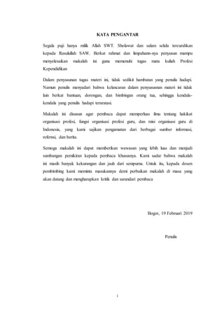 i
KATA PENGANTAR
Segala puji hanya milik Allah SWT. Sholawat dan salam selalu tercurahkan
kepada Rasulullah SAW. Berkat rahmat dan limpahann-nya penyusun mampu
menyelesaikan makalah ini guna memenuhi tugas mata kuliah Profesi
Kependidikan
Dalam penyusunan tugas materi ini, tidak sedikit hambatan yang penulis hadapi.
Namun penulis menyadari bahwa kelancaran dalam penyususnan materi ini tidak
lain berkat bantuan, dorongan, dan bimbingan orang tua, sehingga kendala-
kendala yang penulis hadapi teraratasi.
Makalah ini disusun agar pembaca dapat memperluas ilmu tentang hakikat
organisasi profesi, fungsi organisasi profesi guru, dan misi organisasi guru di
Indonesia, yang kami sajikan pengamatan dari berbagai sumber informasi,
refernsi, dan berita.
Semoga makalah ini dapat memberikan wawasan yang lebih luas dan menjadi
sumbangan pemikiran kepada pembaca khususnya. Kami sadar bahwa makalah
ini masih banyak kekurangan dan jauh dari sempurna. Untuk itu, kepada dosen
pembimbing kami meminta masukannya demi perbaikan makalah di masa yang
akan datang dan mengharapkan kritik dan sarandari pembaca
Bogor, 19 Februari 2019
Penulis
 