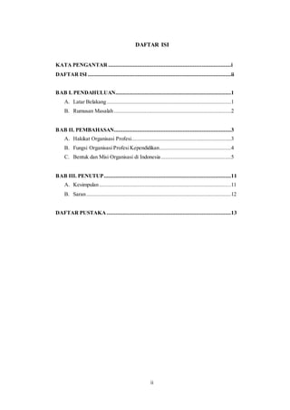 ii
DAFTAR ISI
KATA PENGANTAR ....................................................................................i
DAFTAR ISI ..................................................................................................ii
BAB I. PENDAHULUAN...............................................................................1
A. Latar Belakang.....................................................................................1
B. Rumusan Masalah ................................................................................2
BAB II. PEMBAHASAN................................................................................3
A. Hakikat Organisasi Profesi....................................................................3
B. Fungsi Organisasi ProfesiKependidikan.................................................4
C. Bentuk dan Misi Organisasi di Indonesia................................................5
BAB III. PENUTUP.......................................................................................11
A. Kesimpulan ..........................................................................................11
B. Saran...................................................................................................12
DAFTAR PUSTAKA .....................................................................................13
 