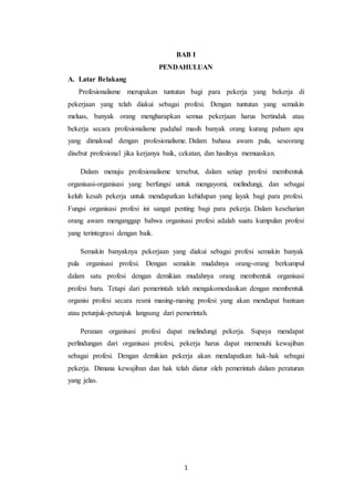 1
BAB I
PENDAHULUAN
A. Latar Belakang
Profesionalisme merupakan tuntutan bagi para pekerja yang bekerja di
pekerjaan yang telah diakui sebagai profesi. Dengan tuntutan yang semakin
meluas, banyak orang mengharapkan semua pekerjaan harus bertindak atau
bekerja secara profesionalisme padahal masih banyak orang kurang paham apa
yang dimaksud dengan profesionalisme. Dalam bahasa awam pula, seseorang
disebut profesional jika kerjanya baik, cekatan, dan hasilnya memuaskan.
Dalam menuju profesionalisme tersebut, dalam setiap profesi membentuk
organisasi-organisasi yang berfungsi untuk mengayomi, melindungi, dan sebagai
keluh kesah pekerja untuk mendapatkan kehidupan yang layak bagi para profesi.
Fungsi organisasi profesi ini sangat penting bagi para pekerja. Dalam keseharian
orang awam menganggap bahwa organisasi profesi adalah suatu kumpulan profesi
yang terintegrasi dengan baik.
Semakin banyaknya pekerjaan yang diakui sebagai profesi semakin banyak
pula organisasi profesi. Dengan semakin mudahnya orang-orang berkumpul
dalam satu profesi dengan demikian mudahnya orang membentuk organisasi
profesi baru. Tetapi dari pemerintah telah mengakomodasikan dengan membentuk
organisi profesi secara resmi masing-masing profesi yang akan mendapat bantuan
atau petunjuk-petunjuk langsung dari pemerintah.
Peranan organisasi profesi dapat melindungi pekerja. Supaya mendapat
perlindungan dari organisasi profesi, pekerja harus dapat memenuhi kewajiban
sebagai profesi. Dengan demikian pekerja akan mendapatkan hak-hak sebagai
pekerja. Dimana kewajiban dan hak telah diatur oleh pemerintah dalam peraturan
yang jelas.
 