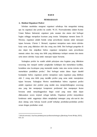 3
BAB II
PEMBAHASAN
A. Hakikat Organisasi Profesi
Sebelum membahas mengenai organisasi sebaiknya kita mengetahui tentang
apa itu organisasi dan profesi itu sendiri. W.J.S. Poerwadarminta (dalam Kamus
Umum Bahasa Indonesia) organisasi yaitu susunan dan aturan dari berbagai
bagian sehingga merupakan kesatuan yang teratur. Selanjutnya menurut James D.
Mooney, organisasi adalah bentuk setiap perserikatan manusia untuk mencapai
tujuan bersama. Chester I. Bernard, organisasi merupakan suatu sistem aktivitas
kerja sama yang dilakukan oleh dua orang atau lebih. Dari berbagai pengertian di
atas dapat kita simpulkan bahwa organisasi merupakan suatu perserikatan
manusia antara dua orang atau lebih yang didalamnya terdapat susunan dan aturan
serta sistem aktivitas kerja untuk mencapai tujuan bersama.
Sedangkan profesi itu sendiri adalah pekerjaan atau kegiatan yang dilakukan
seseorang dan menjadi sumber penghasilan kehidupan dan memerlukan keahlian,
kemahiran atau kecakapan yang memenuhi standar mutu atau norma tertentu serta
memerlukan pendidikan profesi.1 Dari berbagai uraian diatas dapat diambil
kesimpulan bahwa organisasi profesi merupakan suatu organisasi yang didirikan
oleh 2 orang atau lebih yang memiliki profesi yang sama untuk menciptakan
tujuan bersama. Sedangkan Merton mendefinisikan bahwa organisasi profesi
adalah organisasi dari praktisi yang menilai atau mempertimbangkan seseorang
atau yang lain mempunyai kompetensi profesional dan mempunyai ikatan
bersama untuk menyelenggarakan fungsi sosial yang mana tidak dapat
dilaksanakan secara terpisah sebagai individu. Organisasi profesi menyediakan
kendaraan untuk anggotanya dalam menghadapi tantangan yang ada saat ini dan
akan datang serta bekerja kearah positif terhadap perubahan-perubahan profesi
sesuai dengan perubahan sosial.
1 Zahrah aminatul, Kualitas pembelajaran profesionalismeguru,(Bandung: Yrama Widya,2015),
hlm. 23
 