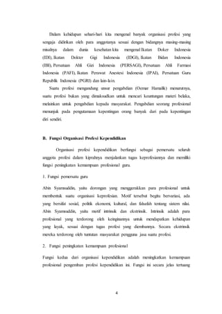4
Dalam kehidupan sehari-hari kita mengenal banyak organisasi profesi yang
sengaja didirikan oleh para anggotanya sesuai dengan bidangnya masing-masing
misalnya dalam dunia kesehatan kita mengenal Ikatan Doker Indonesia
(IDI), Ikatan Dokter Gigi Indonesia (IDGI), Ikatan Bidan Indonesia
(IBI), Persatuan Ahli Gizi Indonesia (PERSAGI), Persatuan Ahli Farmasi
Indonesia (PAFI), Ikatan Perawat Anestesi Indonesia (IPAI), Persatuan Guru
Republik Indonesia (PGRI) dan lain-lain.
Suatu profesi mengandung unsur pengabdian (Oemar Hamalik) menurutnya,
suatu profesi bukan yang dimaksudkan untuk mencari keuntungan materi belaka,
melainkan untuk pengabdian kepada masyarakat. Pengabdian seorang profesional
menunjuk pada pengutamaan kepentingan orang banyak dari pada kepentingan
diri sendiri.
B. Fungsi Organisasi Profesi Kependidikan
Organisasi profesi kependidikan berfungsi sebagai pemersatu seluruh
anggota profesi dalam kiprahnya menjalankan tugas keprofesiannya dan memiliki
fungsi peningkatan kemampuan profesional guru.
1. Fungsi pemersatu guru
Abin Syamsuddin, yaitu dorongan yang menggerakkan para profesional untuk
membentuk suatu organisasi keprofesian. Motif tersebut begitu bervariasi, ada
yang bersifat sosial, politik ekonomi, kultural, dan falsafah tentang sistem nilai.
Abin Syamsuddin, yaitu motif intrinsik dan ekstrinsik. Intrinsik adalah para
profesional yang terdorong oleh keinginannya untuk mendapatkan kehidupan
yang layak, sesuai dengan tugas profesi yang diembannya. Secara ekstrinsik
mereka terdorong oleh tuntutan masyarakat pengguna jasa suatu profesi.
2. Fungsi peningkatan kemampuan profesional
Fungsi kedua dari organisasi kependidikan adalah meningkatkan kemampuan
profesional pengemban profesi kependidikan ini. Fungsi ini secara jelas tertuang
 