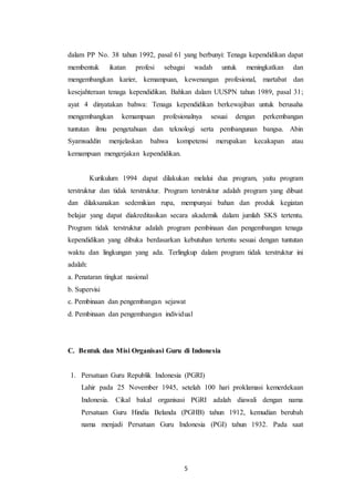 5
dalam PP No. 38 tahun 1992, pasal 61 yang berbunyi: Tenaga kependidikan dapat
membentuk ikatan profesi sebagai wadah untuk meningkatkan dan
mengembangkan karier, kemampuan, kewenangan profesional, martabat dan
kesejahteraan tenaga kependidikan. Bahkan dalam UUSPN tahun 1989, pasal 31;
ayat 4 dinyatakan bahwa: Tenaga kependidikan berkewajiban untuk berusaha
mengembangkan kemampuan profesionalnya sesuai dengan perkembangan
tuntutan ilmu pengetahuan dan teknologi serta pembangunan bangsa. Abin
Syamsuddin menjelaskan bahwa kompetensi merupakan kecakapan atau
kemampuan mengerjakan kependidikan.
Kurikulum 1994 dapat dilakukan melalui dua program, yaitu program
terstruktur dan tidak terstruktur. Program terstruktur adalah program yang dibuat
dan dilaksanakan sedemikian rupa, mempunyai bahan dan produk kegiatan
belajar yang dapat diakreditasikan secara akademik dalam jumlah SKS tertentu.
Program tidak terstruktur adalah program pembinaan dan pengembangan tenaga
kependidikan yang dibuka berdasarkan kebutuhan tertentu sesuai dengan tuntutan
waktu dan lingkungan yang ada. Terlingkup dalam program tidak terstruktur ini
adalah:
a. Penataran tingkat nasional
b. Supervisi
c. Pembinaan dan pengembangan sejawat
d. Pembinaan dan pengembangan individual
C. Bentuk dan Misi Organisasi Guru di Indonesia
1. Persatuan Guru Republik Indonesia (PGRI)
Lahir pada 25 November 1945, setelah 100 hari proklamasi kemerdekaan
Indonesia. Cikal bakal organisasi PGRI adalah diawali dengan nama
Persatuan Guru Hindia Belanda (PGHB) tahun 1912, kemudian berubah
nama menjadi Persatuan Guru Indonesia (PGI) tahun 1932. Pada saat
 