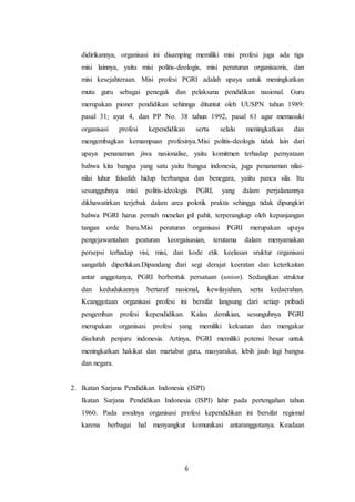 6
didirikannya, organisasi ini disamping memiliki misi profesi juga ada tiga
misi lainnya, yaitu misi politis-deologis, misi peraturan organisaoris, dan
misi kesejahteraan. Misi profesi PGRI adalah upaya untuk meningkatkan
mutu guru sebagai penegak dan pelaksana pendidikan nasional. Guru
merupakan pioner pendidikan sehinnga dituntut oleh UUSPN tahun 1989:
pasal 31; ayat 4, dan PP No. 38 tahun 1992, pasal 61 agar memasuki
organisasi profesi kependidikan serta selalu meningkatkan dan
mengembagkan kemampuan profesinya.Misi politis-deologis tidak lain dari
upaya penanaman jiwa nasionalise, yaitu komitmen terhadap pernyataan
bahwa kita bangsa yang satu yaitu bangsa indonesia, juga penanaman nilai-
nilai luhur falsafah hidup berbangsa dan benegara, yaiitu panca sila. Itu
sesungguhnya misi politis-ideologis PGRI, yang dalam perjalanannya
dikhawatirkan terjebak dalam area polotik praktis sehingga tidak dipungkiri
bahwa PGRI harus pernah menelan pil pahit, terperangkap oleh kepanjangan
tangan orde baru.Misi peraturan organisasi PGRI merupakan upaya
pengejawantahan peaturan keorgaisasian, terutama dalam menyamakan
persepsi terhadap visi, misi, dan kode etik keelasan sruktur organisasi
sangatlah diperlukan.Dipandang dari segi derajat keeratan dan keterkaitan
antar anggotanya, PGRI berbentuk persatuan (union). Sedangkan struktur
dan kedudukannya bertaraf nasional, kewilayahan, serta kedaerahan.
Keanggotaan organisasi profesi ini bersifat langsung dari setiap pribadi
pengemban profesi kependidikan. Kalau demikian, sesunguhnya PGRI
merupakan organisasi profesi yang memiliki kekuatan dan mengakar
diseluruh penjuru indonesia. Artinya, PGRI memiliki potensi besar untuk
meningkatkan hakikat dan martabat guru, masyarakat, lebih jauh lagi bangsa
dan negara.
2. Ikatan Sarjana Pendidikan Indonesia (ISPI)
Ikatan Sarjana Pendidikan Indonesia (ISPI) lahir pada pertengahan tahun
1960. Pada awalnya organisasi profesi kependidikan ini bersifat regional
karena berbagai hal menyangkut komunikasi antaranggotanya. Keadaan
 