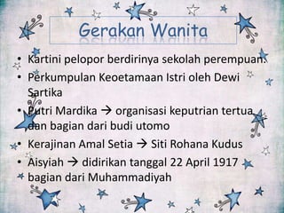 Gerakan Wanita
• Kartini pelopor berdirinya sekolah perempuan.
• Perkumpulan Keoetamaan Istri oleh Dewi
Sartika
• Putri Mardika  organisasi keputrian tertua
dan bagian dari budi utomo
• Kerajinan Amal Setia  Siti Rohana Kudus
• Aisyiah  didirikan tanggal 22 April 1917
bagian dari Muhammadiyah

 