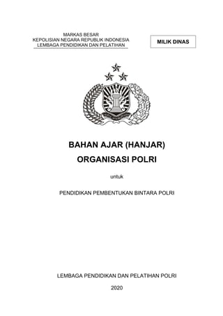 MARKAS BESAR
KEPOLISIAN NEGARA REPUBLIK INDONESIA
LEMBAGA PENDIDIKAN DAN PELATIHAN
BAHAN AJAR (HANJAR)
ORGANISASI POLRI
untuk
PENDIDIKAN PEMBENTUKAN BINTARA POLRI
untuk
PELATIHAN SISWA DIKTUKBA POLRI
LEMBAGA PENDIDIKAN DAN PELATIHAN POLRI
2020
MILIK DINAS
MILIK DINAS
 