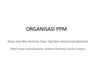 ORGANISASI PPM
Major Haji Mior Rosli bin Dato' Haji Mior Mohd Jaafar(Retired)
Chief Scout Commissioner, Federal Territory, Kuala Lumpur
 