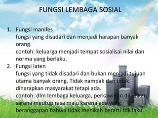 FUNGSI LEMBAGA SOSIAL 
1. Fungsi manifes 
fungsi yang disadari dan menjadi harapan banyak 
orang. 
contoh: keluarga menjadi tempat sosialisai nilai dan 
norma yang berlaku. 
2. Fungsi laten 
fungsi yang tidak disadari dan bukan menjadi tujuan 
utama banyak orang. Tidak nampak dan tidak 
diharapkan masyarakat tetapi ada. 
contoh: dlm lembaga keluarga, perkawinan dijadikan 
sarana meutup rasa malu karena ada yang 
beranggapan bahwa tidak menikah berarti tdk laku. 
 