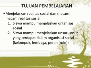 TUJUAN PEMBELAJARAN 
Menjelaskan realitas sosial dan macam-macam 
realitas sosial 
1. Siswa mampu menjelaskan organisasi 
sosial 
2. Siswa mampu menjelaskan unsur-unsur 
yang terdapat dalam organisasi sosial 
(kelompok, lembaga, peran (role)) 
 