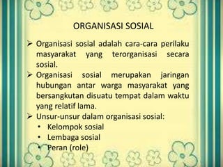 ORGANISASI SOSIAL 
 Organisasi sosial adalah cara-cara perilaku 
masyarakat yang terorganisasi secara 
sosial. 
 Organisasi sosial merupakan jaringan 
hubungan antar warga masyarakat yang 
bersangkutan disuatu tempat dalam waktu 
yang relatif lama. 
 Unsur-unsur dalam organisasi sosial: 
• Kelompok sosial 
• Lembaga sosial 
• Peran (role) 
 