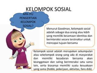 KELOMPOK SOSIAL 
APA ITU 
PENGERTIAN 
KELOMPOK 
SOSIAL? 
Menurut Goodman, kelompok sosial 
adalah sebagai dua orang atau lebih 
yang memiliki kesamaan identitas dan 
berinteraksi secara terstruktur untuk 
mencapai tujuan bersama 
Kelompok sosial adalah merupakan sekumpulan 
atau sekelompok orang yang ada di masyarakat 
dan memiliki kesadaran bersama akan 
keanggotaan dan saling berinteraksi satu sama 
lain, serta biasanya memiliki suatu kesuakaan 
yang sama (hobbi, pekerjaan, aktivitas, fans dsb). 
 