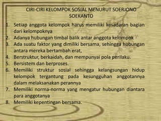 CIRI-CIRI KELOMPOK SOSIAL MENURUT SOERJONO 
SOEKANTO 
1. Setiap anggota kelompok harus memiliki kesadaran bagian 
dari kelompoknya 
2. Adanya hubungan timbal balik antar anggota kelompok 
3. Ada suatu faktor yang dimiliki bersama, sehingga hubungan 
antara mereka bertambah erat, 
4. Berstruktur, berkaidah, dan mempunyai pola perilaku. 
5. Bersistem dan berproses. 
6. Memiliki struktur sosial sehingga kelangsungan hidup 
kelompok tergantung pada kesungguhan anggotannya 
dalam melaksanakan perannya 
7. Memiliki norma-norma yang mengatur hubungan diantara 
para anggotanya 
8. Memiliki kepentingan bersama. 
 