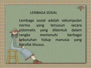 LEMBAGA SOSIAL 
Lembaga sosial adalah sekumpulan 
norma yang tersusun secara 
sistematis yang dibentuk dalam 
rangka memenuhi berbagai 
kebutuhan hidup manusia yang 
bersifat khusus. 
 