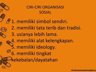 CIRI-CIRI ORGANISASI 
SOSIAL 
1. memiliki simbol sendiri. 
2. memiliki tata terib dan tradisi. 
3. usianya lebih lama. 
4. memiliki alat kelengkapan. 
5. memiliki ideology. 
6. memiliki tingkat 
kekebalan/dayatahan 
 