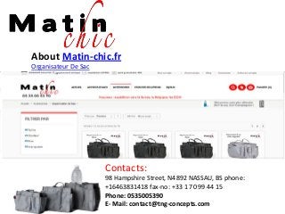 About Matin-chic.fr
Organisateur De Sac
Contacts:
98 Hampshire Street, N4892 NASSAU, BS phone:
+16463831418 fax-no: +33 1 70 99 44 15
Phone: 0535005390
E- Mail: contact@tng-concepts.com
 