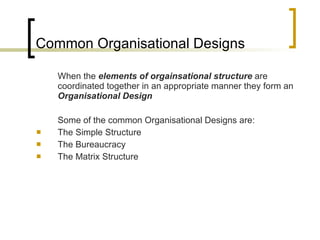 Common Organisational Designs When the  elements of orgainsational structure  are coordinated together in an appropriate manner they form an  Organisational Design Some of the common Organisational Designs are: The Simple Structure The Bureaucracy The Matrix Structure 