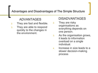 Advantages and Disadvantages of The Simple Structure ADVANTAGES They are fast and flexible. They are able to respond quickly to the changes in the environment. DISADVANTAGES They are risky organisations as everything depends on one person. As the organisation grows, it leads to information overload on a single individual. Increase in size leads to a slower decision-making process 