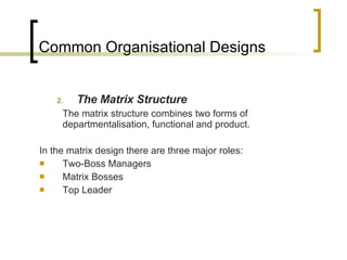 Common Organisational Designs The Matrix Structure The matrix structure combines two forms of departmentalisation, functional and product. In the matrix design there are three major roles: Two-Boss Managers Matrix Bosses Top Leader 