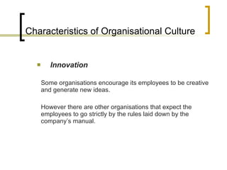Characteristics of Organisational Culture Innovation Some organisations encourage its employees to be creative and generate new ideas. However there are other organisations that expect the employees to go strictly by the rules laid down by the company’s manual.  