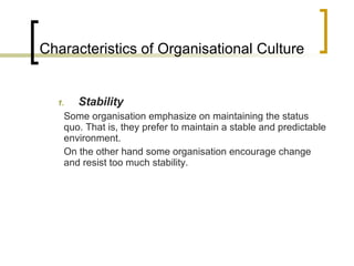 Characteristics of Organisational Culture Stability Some organisation emphasize on maintaining the status quo. That is, they prefer to maintain a stable and predictable environment. On the other hand some organisation encourage change and resist too much stability. 