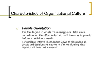 Characteristics of Organisational Culture People Orientation It is the degree to which the management takes into consideration the effect a decision will have on its people before a decision is made.   For example, Infosys Technologies views its employees as assets and decision are made only after considering what impact it will have on its “assets”. 
