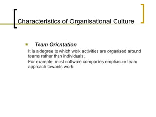 Characteristics of Organisational Culture Team Orientation It is a degree to which work activities are organised around teams rather than individuals. For example, most software companies emphasize team approach towards work. 