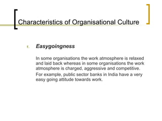 Characteristics of Organisational Culture Easygoingness In some organisations the work atmosphere is relaxed and laid back whereas in some organisations the work atmosphere is charged, aggressive and competitive. For example, public sector banks in India have a very easy going attitude towards work. 