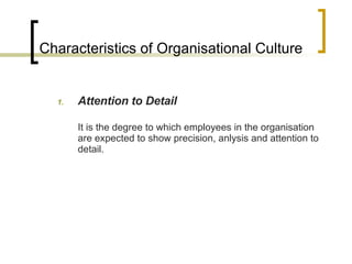 Characteristics of Organisational Culture Attention to Detail It is the degree to which employees in the organisation are expected to show precision, anlysis and attention to detail. 