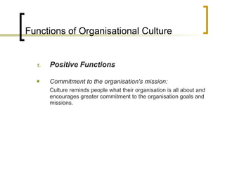 Functions of Organisational Culture Positive Functions Commitment to the organisation's mission: Culture reminds people what their organisation is all about and encourages greater commitment to the organisation goals and missions. 