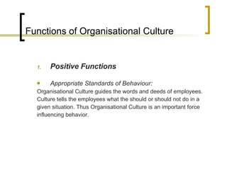 Functions of Organisational Culture Positive Functions Appropriate Standards of Behaviour: Organisational Culture guides the words and deeds of employees. Culture tells the employees what the should or should not do in a given situation. Thus Organisational Culture is an important force influencing behavior. 