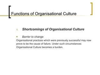 Functions of Organisational Culture Shortcomings of Organisational Culture Barrier to change Organisational practices which were previously successful may now prove to be the cause of failure. Under such circumstances Organisational Culture becomes a burden. 