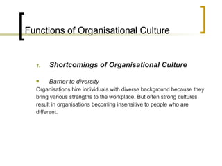Functions of Organisational Culture Shortcomings of Organisational Culture Barrier to diversity Organisations hire individuals with diverse background because they bring various strengths to the workplace. But often strong cultures result in organisations becoming insensitive to people who are different. 
