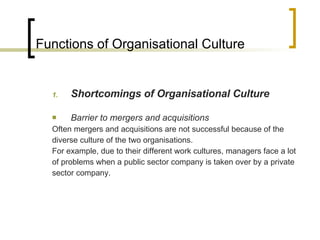Functions of Organisational Culture Shortcomings of Organisational Culture Barrier to mergers and acquisitions Often mergers and acquisitions are not successful because of the diverse culture of the two organisations. For example, due to their different work cultures, managers face a lot of problems when a public sector company is taken over by a private sector company. 