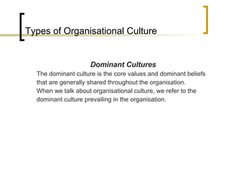 Types of Organisational Culture Dominant Cultures The dominant culture is the core values and dominant beliefs that are generally shared throughout the organisation. When we talk about organisational culture, we refer to the dominant culture prevailing in the organisation. 