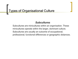 Types of Organisational Culture Subcultures Subcultures are minicultures within an organisation. These minicultures operate within the larger, dominant culture. Subcultures are usually an outcome of occupational, professional, functional differences or geographic distances. 