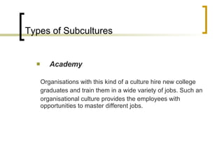 Types of Subcultures Academy Organisations with this kind of a culture hire new college graduates and train them in a wide variety of jobs. Such an organisational culture provides the employees with opportunities to master different jobs. 