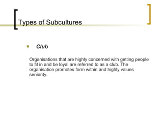 Types of Subcultures Club Organisations that are highly concerned with getting people to fit in and be loyal are referred to as a club. The organisation promotes form within and highly values seniority. 