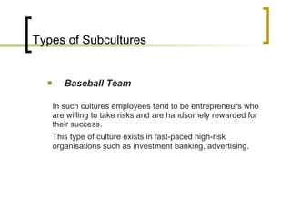 Types of Subcultures Baseball Team In such cultures employees tend to be entrepreneurs who are willing to take risks and are handsomely rewarded for their success. This type of culture exists in fast-paced high-risk organisations such as investment banking, advertising. 