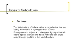 Types of Subcultures Fortress The fortress type of culture exists in organisation that are facing a hard time in fighting for their survival.  Employees who enjoy the challenge of fighting with their backs against the wall and do not mind the lack of job security enjoy working in this kind of culture. 