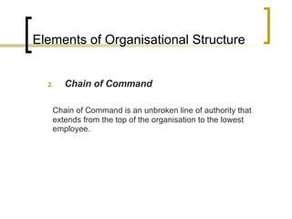 Elements of Organisational Structure Chain of Command Chain of Command is an unbroken line of authority that extends from the top of the organisation to the lowest employee. 